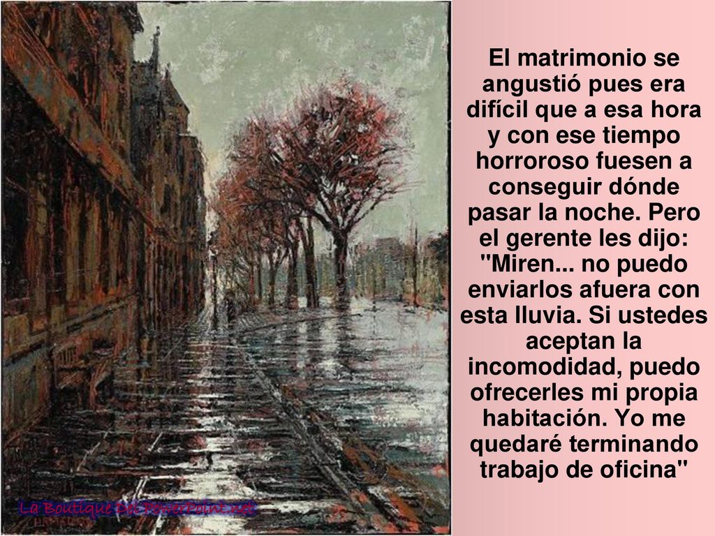 El matrimonio se angustió pues era difícil que a esa hora y con ese tiempo horroroso fuesen a conseguir dónde pasar la noche. Pero el gerente les dijo: Miren... no puedo enviarlos afuera con esta lluvia. Si ustedes aceptan la incomodidad, puedo ofrecerles mi propia habitación. Yo me quedaré terminando trabajo de oficina