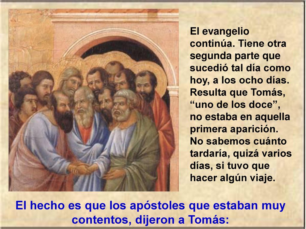El evangelio continúa. Tiene otra segunda parte que sucedió tal día como hoy, a los ocho días. Resulta que Tomás, uno de los doce , no estaba en aquella primera aparición. No sabemos cuánto tardaría, quizá varios días, si tuvo que hacer algún viaje.