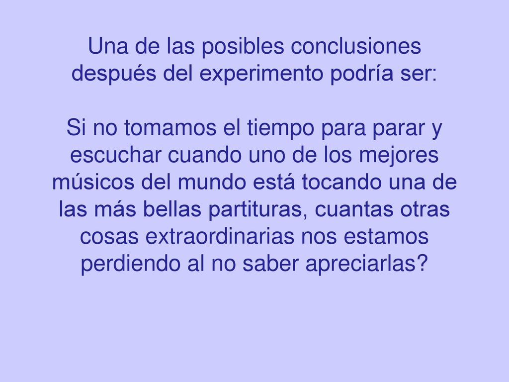 Una de las posibles conclusiones después del experimento podría ser: Si no tomamos el tiempo para parar y escuchar cuando uno de los mejores músicos del mundo está tocando una de las más bellas partituras, cuantas otras cosas extraordinarias nos estamos perdiendo al no saber apreciarlas