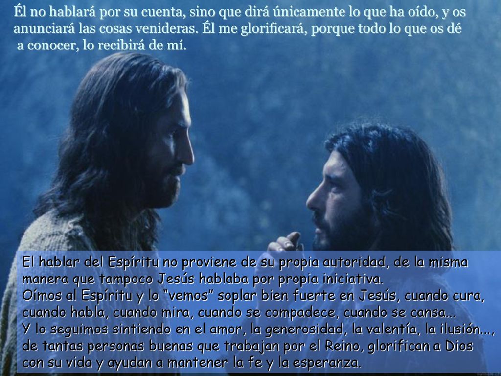 Él no hablará por su cuenta, sino que dirá únicamente lo que ha oído, y os anunciará las cosas venideras. Él me glorificará, porque todo lo que os dé a conocer, lo recibirá de mí.