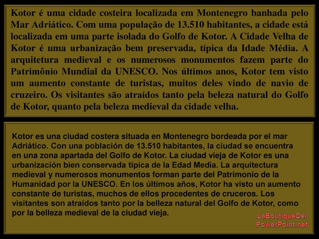 Kotor é uma cidade costeira localizada em Montenegro banhada pelo Mar Adriático. Com uma população de habitantes, a cidade está localizada em uma parte isolada do Golfo de Kotor. A Cidade Velha de Kotor é uma urbanização bem preservada, típica da Idade Média. A arquitetura medieval e os numerosos monumentos fazem parte do Patrimônio Mundial da UNESCO. Nos últimos anos, Kotor tem visto um aumento constante de turistas, muitos deles vindo de navio de cruzeiro. Os visitantes são atraídos tanto pela beleza natural do Golfo de Kotor, quanto pela beleza medieval da cidade velha.