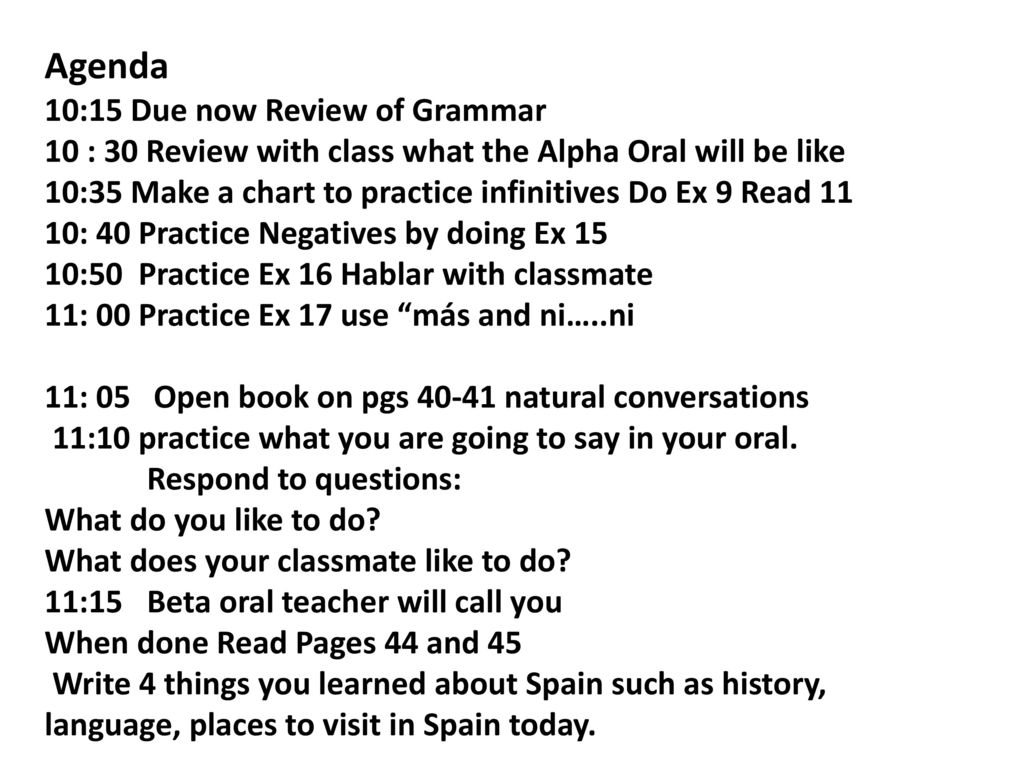 Agenda 10:15 Due now Review of Grammar 10 : 30 Review with class what the Alpha Oral will be like 10:35 Make a chart to practice infinitives Do Ex 9 Read 11 10: 40 Practice Negatives by doing Ex 15 10:50 Practice Ex 16 Hablar with classmate 11: 00 Practice Ex 17 use más and ni…..ni 11: 05 Open book on pgs natural conversations 11:10 practice what you are going to say in your oral.