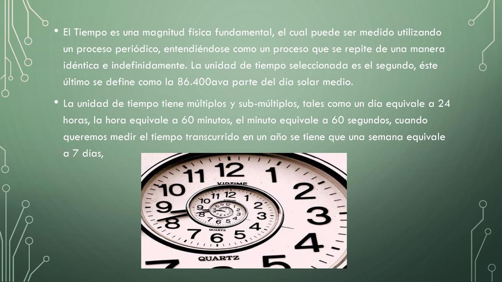 El Tiempo es una magnitud física fundamental, el cual puede ser medido utilizando un proceso periódico, entendiéndose como un proceso que se repite de una manera idéntica e indefinidamente. La unidad de tiempo seleccionada es el segundo, éste último se define como la ava parte del día solar medio.