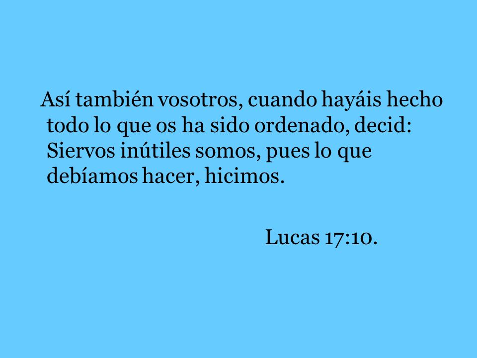 Así también vosotros, cuando hayáis hecho todo lo que os ha sido ordenado, decid: Siervos inútiles somos, pues lo que debíamos hacer, hicimos.