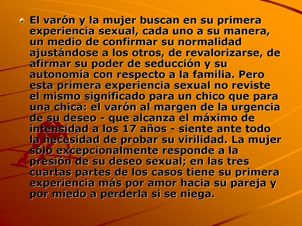 El varón y la mujer buscan en su primera experiencia sexual, cada uno a su manera, un medio de confirmar su normalidad ajustándose a los otros, de revalorizarse, de afirmar su poder de seducción y su autonomía con respecto a la familia.