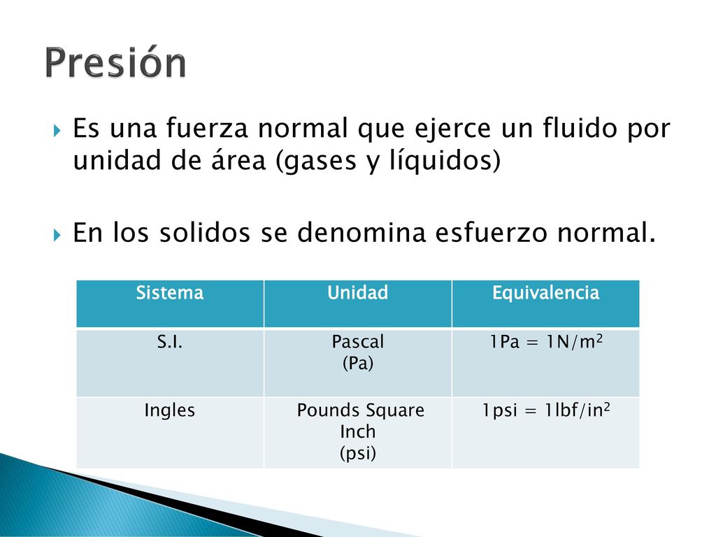 Presión Es una fuerza normal que ejerce un fluido por unidad de área (gases y líquidos) En los solidos se denomina esfuerzo normal.