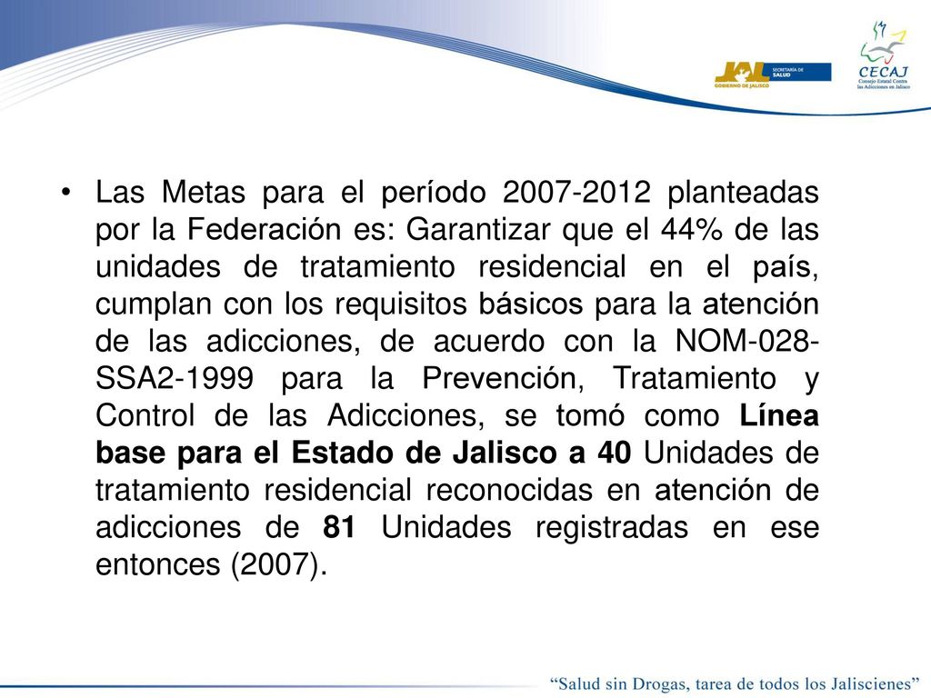 Las Metas para el período planteadas por la Federación es: Garantizar que el 44% de las unidades de tratamiento residencial en el país, cumplan con los requisitos básicos para la atención de las adicciones, de acuerdo con la NOM-028-SSA para la Prevención, Tratamiento y Control de las Adicciones, se tomó como Línea base para el Estado de Jalisco a 40 Unidades de tratamiento residencial reconocidas en atención de adicciones de 81 Unidades registradas en ese entonces (2007).