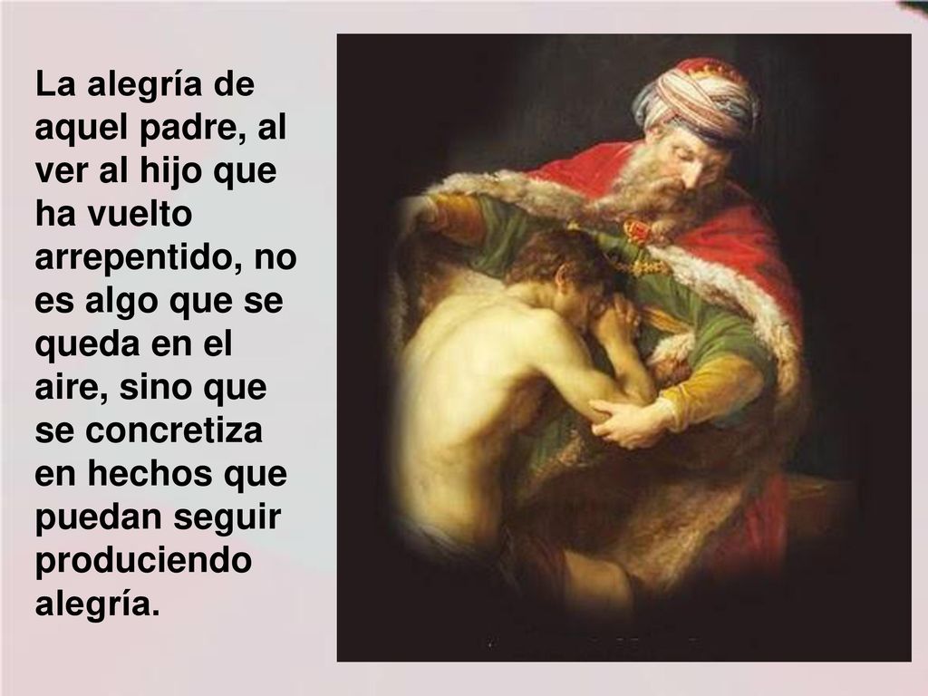 La alegría de aquel padre, al ver al hijo que ha vuelto arrepentido, no es algo que se queda en el aire, sino que se concretiza en hechos que puedan seguir produciendo alegría.