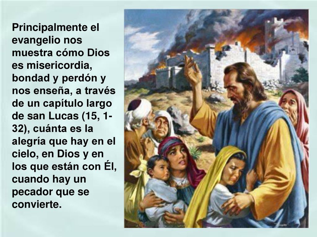 Principalmente el evangelio nos muestra cómo Dios es misericordia, bondad y perdón y nos enseña, a través de un capítulo largo de san Lucas (15, 1-32), cuánta es la alegría que hay en el cielo, en Dios y en los que están con Él, cuando hay un pecador que se convierte.