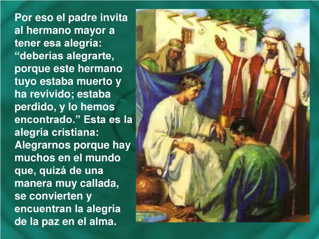 Por eso el padre invita al hermano mayor a tener esa alegría: deberías alegrarte, porque este hermano tuyo estaba muerto y ha revivido; estaba perdido, y lo hemos encontrado. Esta es la alegría cristiana: Alegrarnos porque hay muchos en el mundo que, quizá de una manera muy callada, se convierten y encuentran la alegría de la paz en el alma.