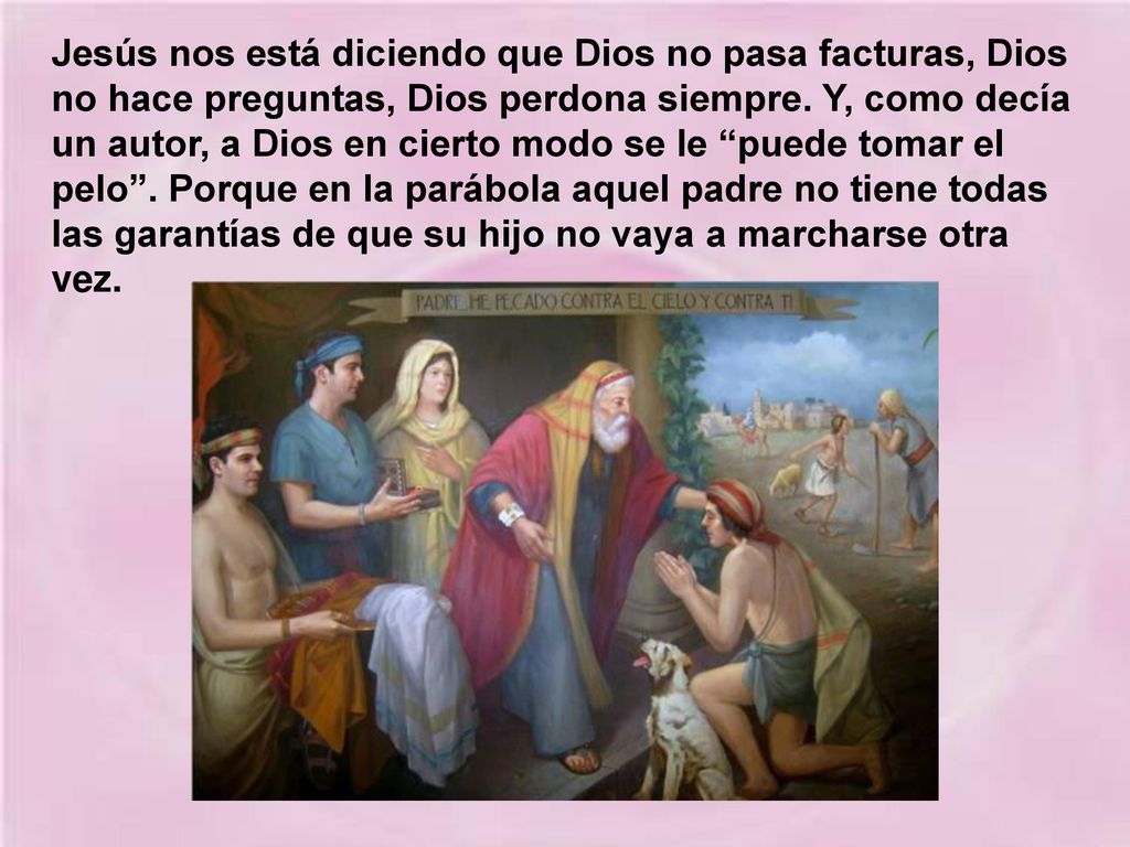 Jesús nos está diciendo que Dios no pasa facturas, Dios no hace preguntas, Dios perdona siempre.