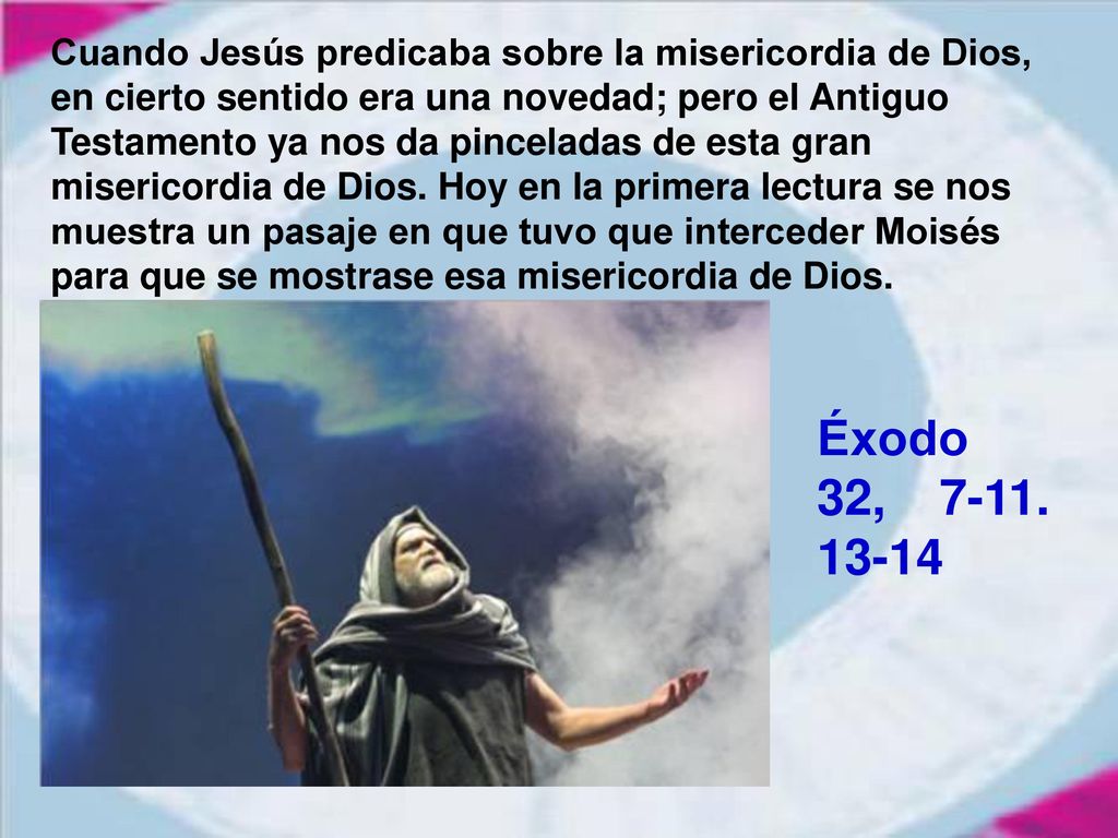 Cuando Jesús predicaba sobre la misericordia de Dios, en cierto sentido era una novedad; pero el Antiguo Testamento ya nos da pinceladas de esta gran misericordia de Dios. Hoy en la primera lectura se nos muestra un pasaje en que tuvo que interceder Moisés para que se mostrase esa misericordia de Dios.