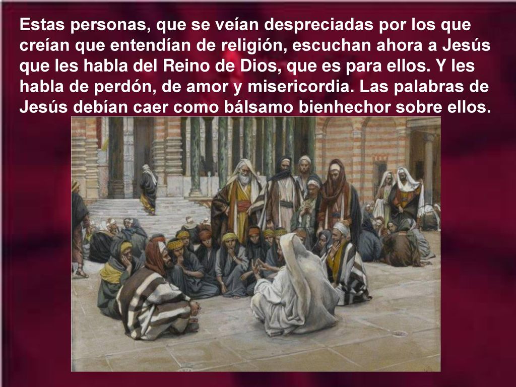 Estas personas, que se veían despreciadas por los que creían que entendían de religión, escuchan ahora a Jesús que les habla del Reino de Dios, que es para ellos.