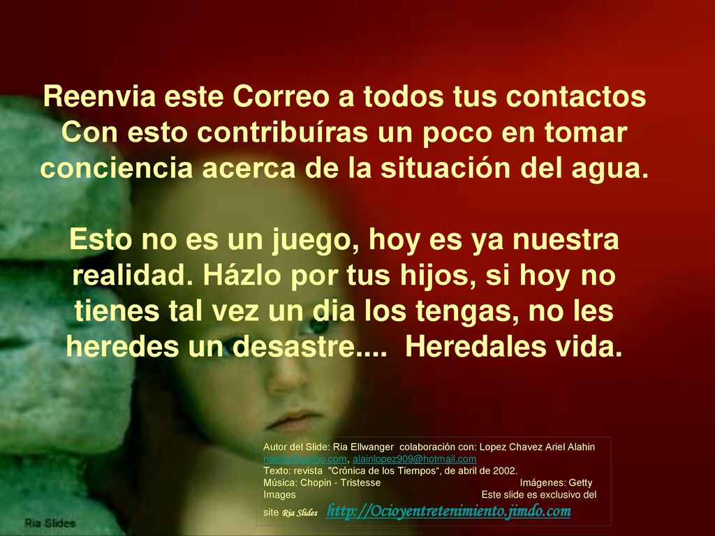 Reenvia este Correo a todos tus contactos Con esto contribuíras un poco en tomar conciencia acerca de la situación del agua. Esto no es un juego, hoy es ya nuestra realidad. Házlo por tus hijos, si hoy no tienes tal vez un dia los tengas, no les heredes un desastre.... Heredales vida.