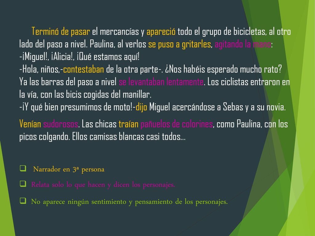 Terminó de pasar el mercancías y apareció todo el grupo de bicicletas, al otro lado del paso a nivel. Paulina, al verlos se puso a gritarles, agitando la mano: -¡Miguel!, ¡Alicia!, ¡Qué estamos aquí! -Hola, niños,-contestaban de la otra parte-. ¿Nos habéis esperado mucho rato Ya las barras del paso a nivel se levantaban lentamente. Los ciclistas entraron en la vía, con las bicis cogidas del manillar. -¡Y qué bien presumimos de moto!-dijo Miguel acercándose a Sebas y a su novia.