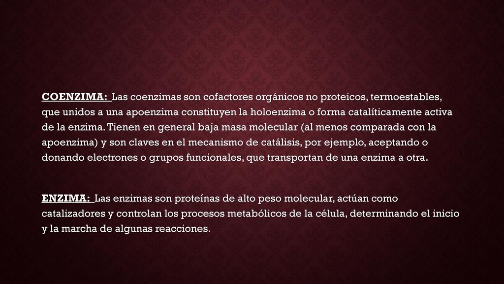 COENZIMA: Las coenzimas son cofactores orgánicos no proteicos, termoestables, que unidos a una apoenzima constituyen la holoenzima o forma catalíticamente activa de la enzima. Tienen en general baja masa molecular (al menos comparada con la apoenzima) y son claves en el mecanismo de catálisis, por ejemplo, aceptando o donando electrones o grupos funcionales, que transportan de una enzima a otra.