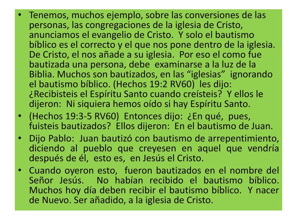 Tenemos, muchos ejemplo, sobre las conversiones de las personas, las congregaciones de la iglesia de Cristo, anunciamos el evangelio de Cristo. Y solo el bautismo bíblico es el correcto y el que nos pone dentro de la iglesia. De Cristo, el nos añade a su iglesia. Por eso el como fue bautizada una persona, debe examinarse a la luz de la Biblia. Muchos son bautizados, en las iglesias ignorando el bautismo bíblico. (Hechos 19:2 RV60) les dijo: ¿Recibisteis el Espíritu Santo cuando creísteis Y ellos le dijeron: Ni siquiera hemos oído si hay Espíritu Santo.