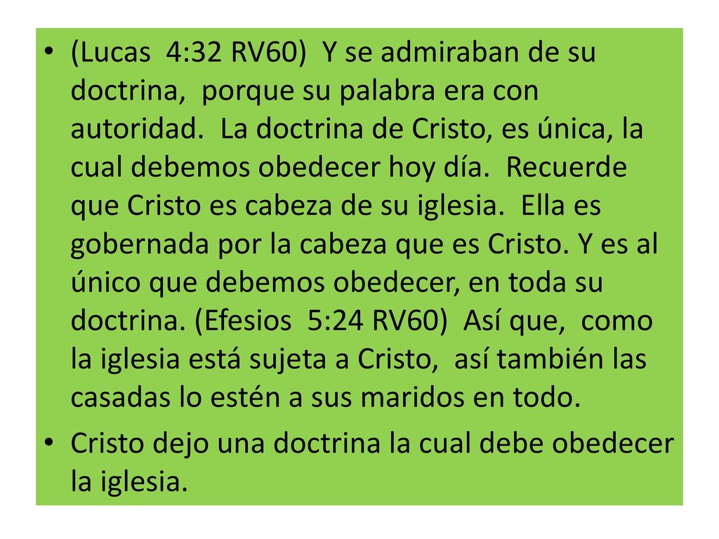 (Lucas 4:32 RV60) Y se admiraban de su doctrina, porque su palabra era con autoridad. La doctrina de Cristo, es única, la cual debemos obedecer hoy día. Recuerde que Cristo es cabeza de su iglesia. Ella es gobernada por la cabeza que es Cristo. Y es al único que debemos obedecer, en toda su doctrina. (Efesios 5:24 RV60) Así que, como la iglesia está sujeta a Cristo, así también las casadas lo estén a sus maridos en todo.