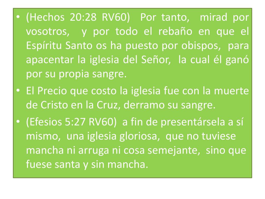 (Hechos 20:28 RV60) Por tanto, mirad por vosotros, y por todo el rebaño en que el Espíritu Santo os ha puesto por obispos, para apacentar la iglesia del Señor, la cual él ganó por su propia sangre.