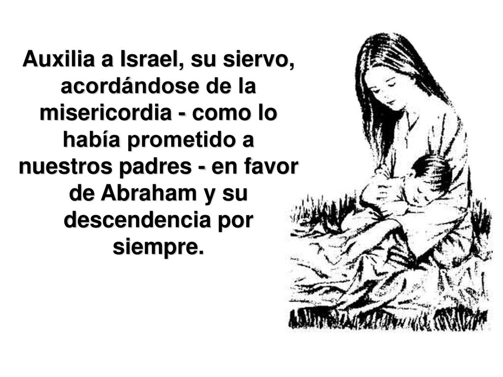 Auxilia a Israel, su siervo, acordándose de la misericordia - como lo había prometido a nuestros padres - en favor de Abraham y su descendencia por siempre.