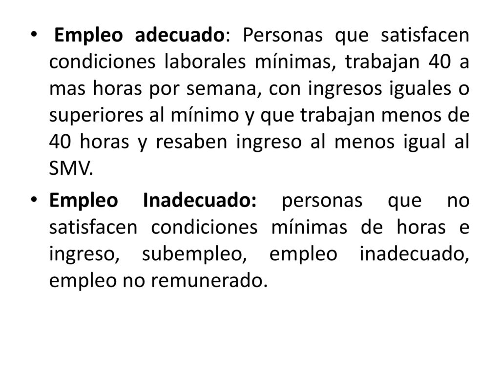 Empleo adecuado: Personas que satisfacen condiciones laborales mínimas, trabajan 40 a mas horas por semana, con ingresos iguales o superiores al mínimo y que trabajan menos de 40 horas y resaben ingreso al menos igual al SMV.