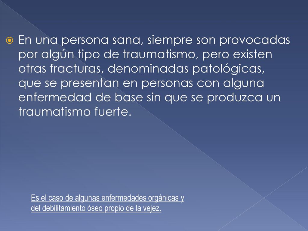En una persona sana, siempre son provocadas por algún tipo de traumatismo, pero existen otras fracturas, denominadas patológicas, que se presentan en personas con alguna enfermedad de base sin que se produzca un traumatismo fuerte.