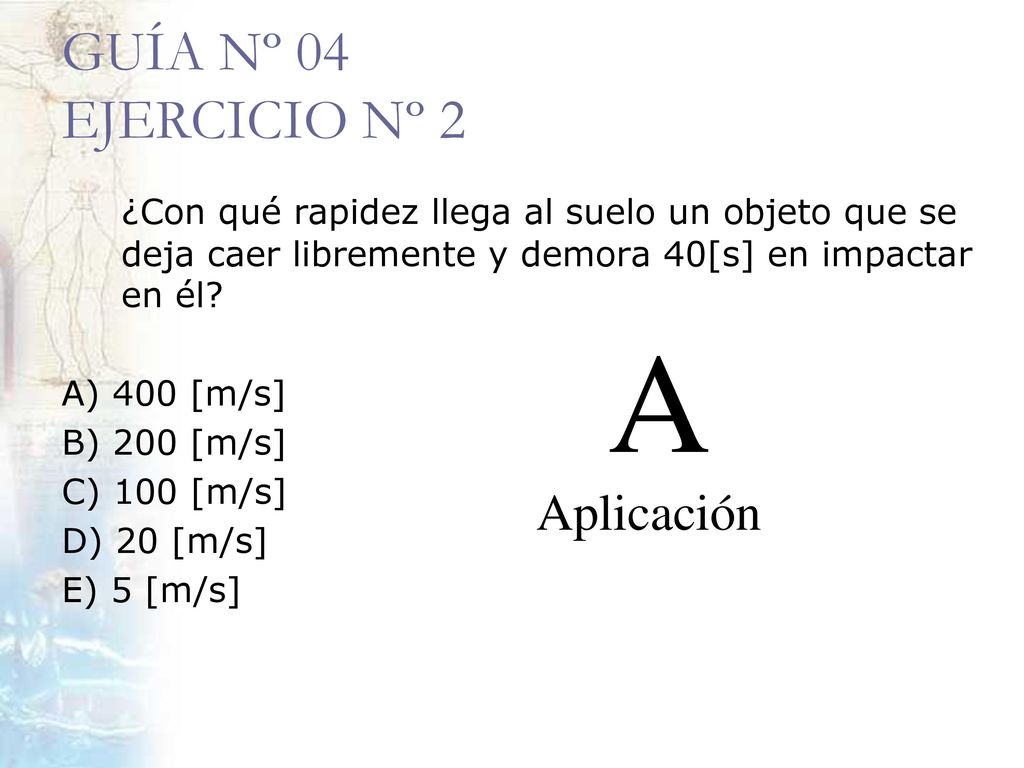 GUÍA Nº 04 EJERCICIO Nº 2 ¿Con qué rapidez llega al suelo un objeto que se deja caer libremente y demora 40[s] en impactar en él