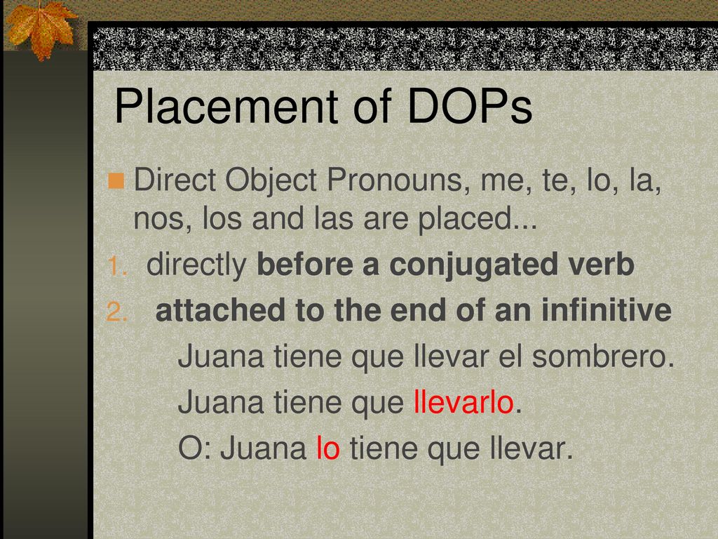 Placement of DOPs Direct Object Pronouns, me, te, lo, la, nos, los and las are placed... directly before a conjugated verb.