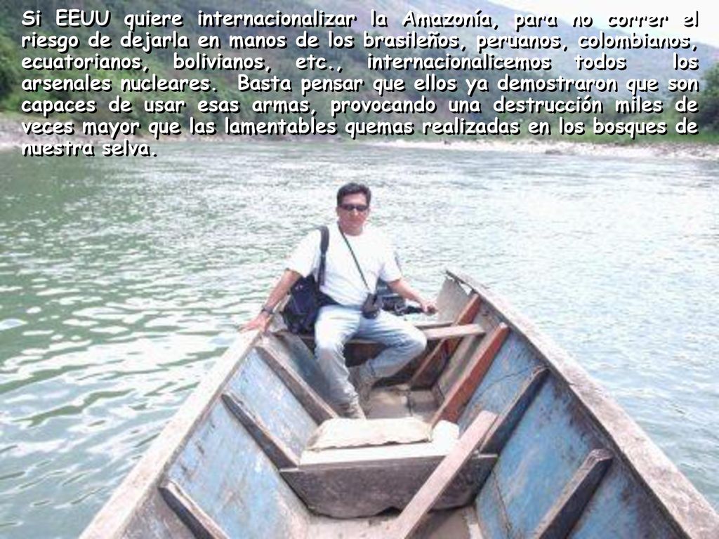 Si EEUU quiere internacionalizar la Amazonía, para no correr el riesgo de dejarla en manos de los brasileños, peruanos, colombianos, ecuatorianos, bolivianos, etc., internacionalicemos todos los arsenales nucleares.