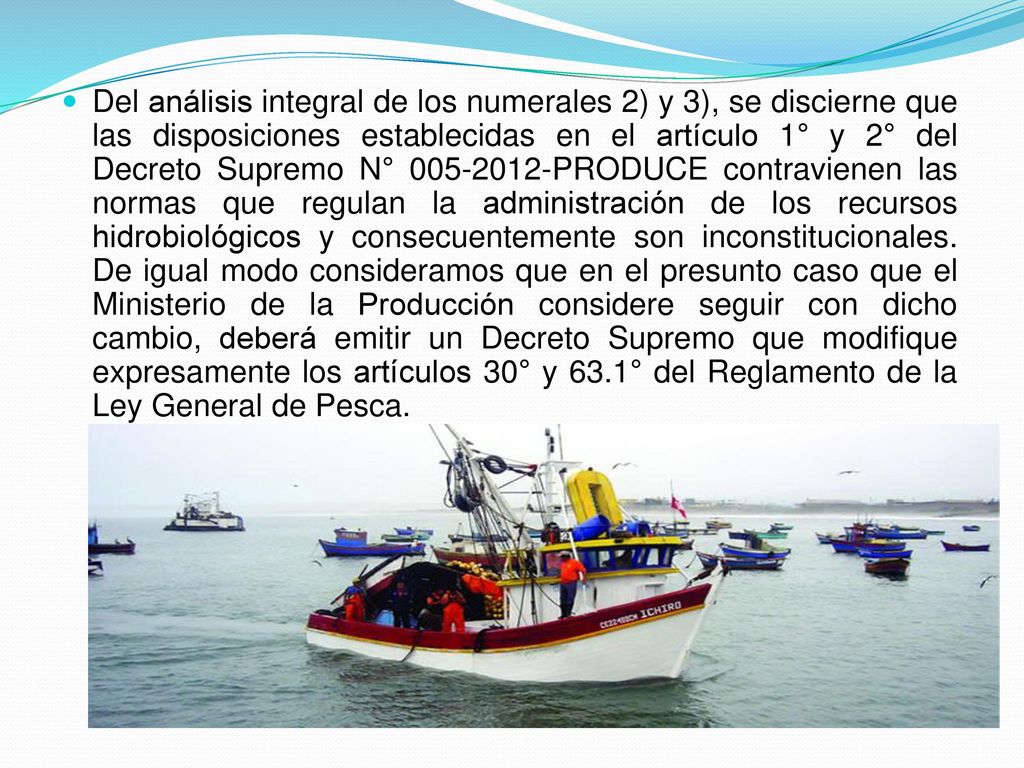 Del análisis integral de los numerales 2) y 3), se discierne que las disposiciones establecidas en el artículo 1° y 2° del Decreto Supremo N° PRODUCE contravienen las normas que regulan la administración de los recursos hidrobiológicos y consecuentemente son inconstitucionales.