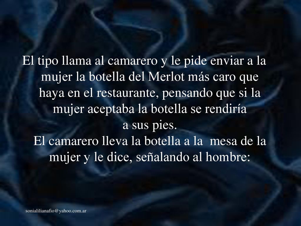 El tipo llama al camarero y le pide enviar a la mujer la botella del Merlot más caro que haya en el restaurante, pensando que si la mujer aceptaba la botella se rendiría a sus pies. El camarero lleva la botella a la mesa de la mujer y le dice, señalando al hombre: