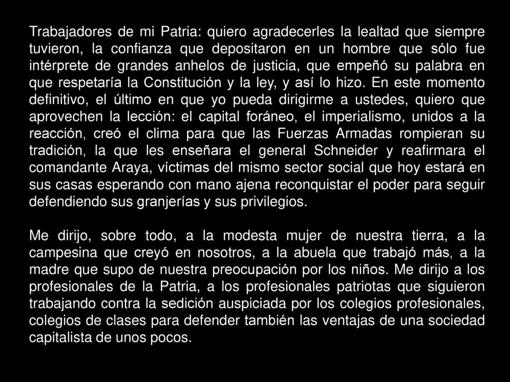 Trabajadores de mi Patria: quiero agradecerles la lealtad que siempre tuvieron, la confianza que depositaron en un hombre que sólo fue intérprete de grandes anhelos de justicia, que empeñó su palabra en que respetaría la Constitución y la ley, y así lo hizo. En este momento definitivo, el último en que yo pueda dirigirme a ustedes, quiero que aprovechen la lección: el capital foráneo, el imperialismo, unidos a la reacción, creó el clima para que las Fuerzas Armadas rompieran su tradición, la que les enseñara el general Schneider y reafirmara el comandante Araya, víctimas del mismo sector social que hoy estará en sus casas esperando con mano ajena reconquistar el poder para seguir defendiendo sus granjerías y sus privilegios.