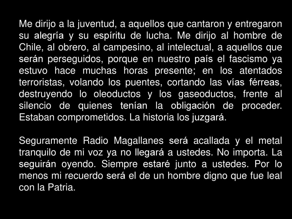 Me dirijo a la juventud, a aquellos que cantaron y entregaron su alegría y su espíritu de lucha. Me dirijo al hombre de Chile, al obrero, al campesino, al intelectual, a aquellos que serán perseguidos, porque en nuestro país el fascismo ya estuvo hace muchas horas presente; en los atentados terroristas, volando los puentes, cortando las vías férreas, destruyendo lo oleoductos y los gaseoductos, frente al silencio de quienes tenían la obligación de proceder. Estaban comprometidos. La historia los juzgará.