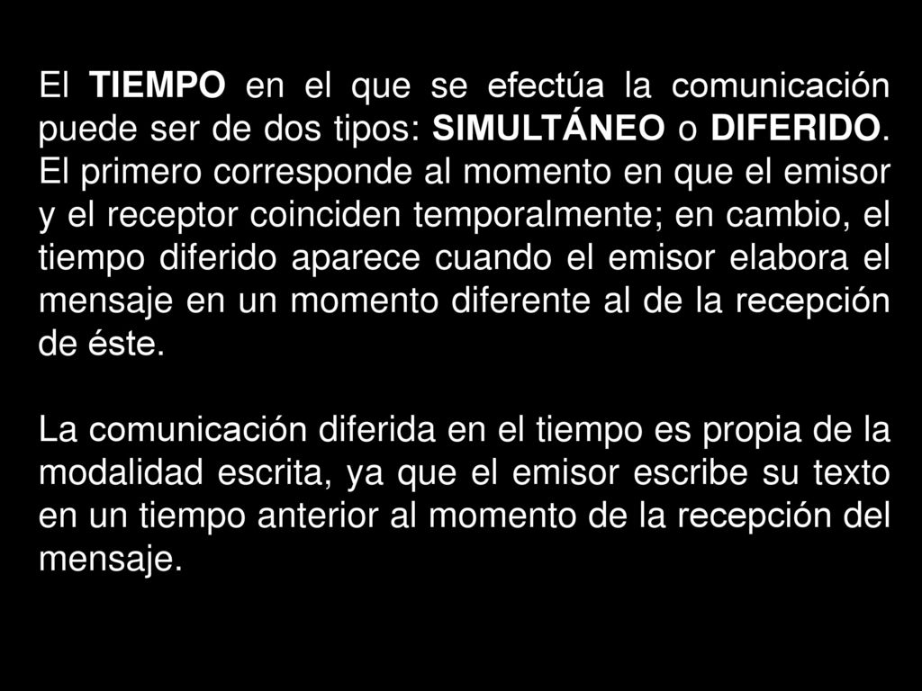 El TIEMPO en el que se efectúa la comunicación puede ser de dos tipos: SIMULTÁNEO o DIFERIDO. El primero corresponde al momento en que el emisor y el receptor coinciden temporalmente; en cambio, el tiempo diferido aparece cuando el emisor elabora el mensaje en un momento diferente al de la recepción de éste.
