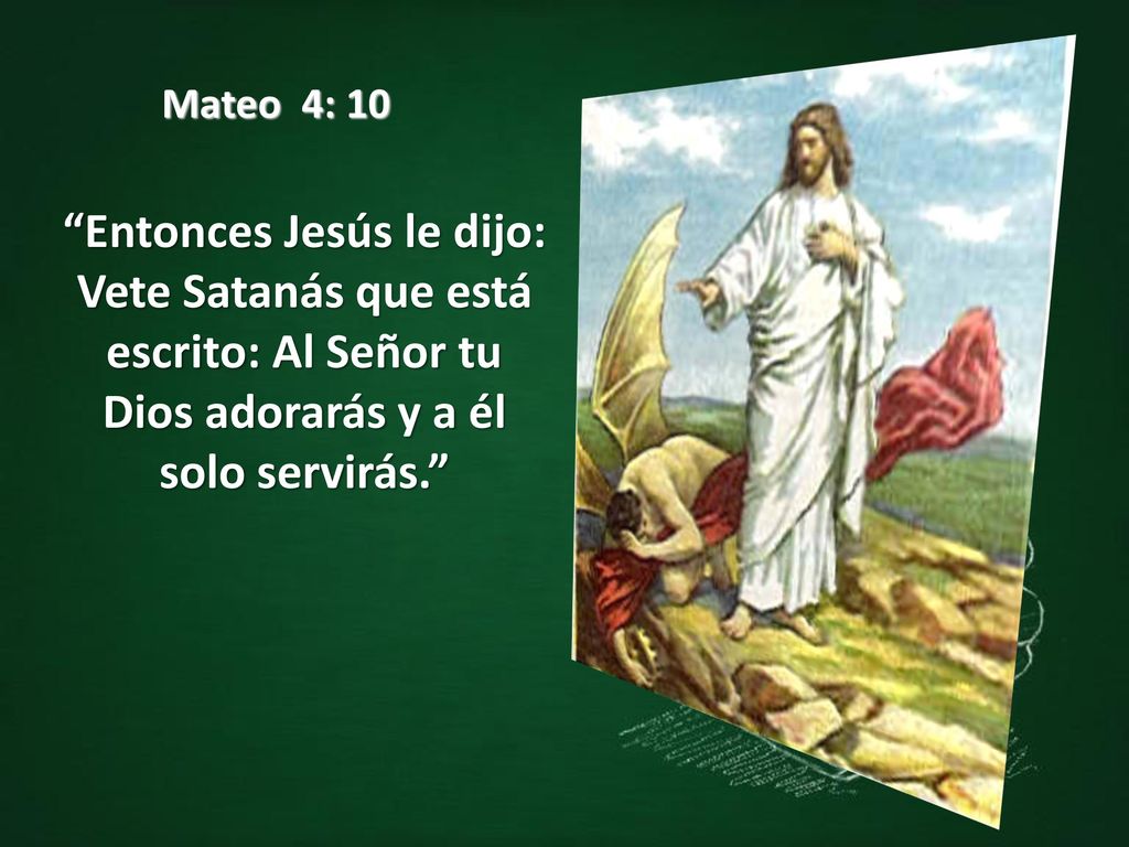 Mateo 4: 10 Entonces Jesús le dijo: Vete Satanás que está escrito: Al Señor tu Dios adorarás y a él solo servirás.