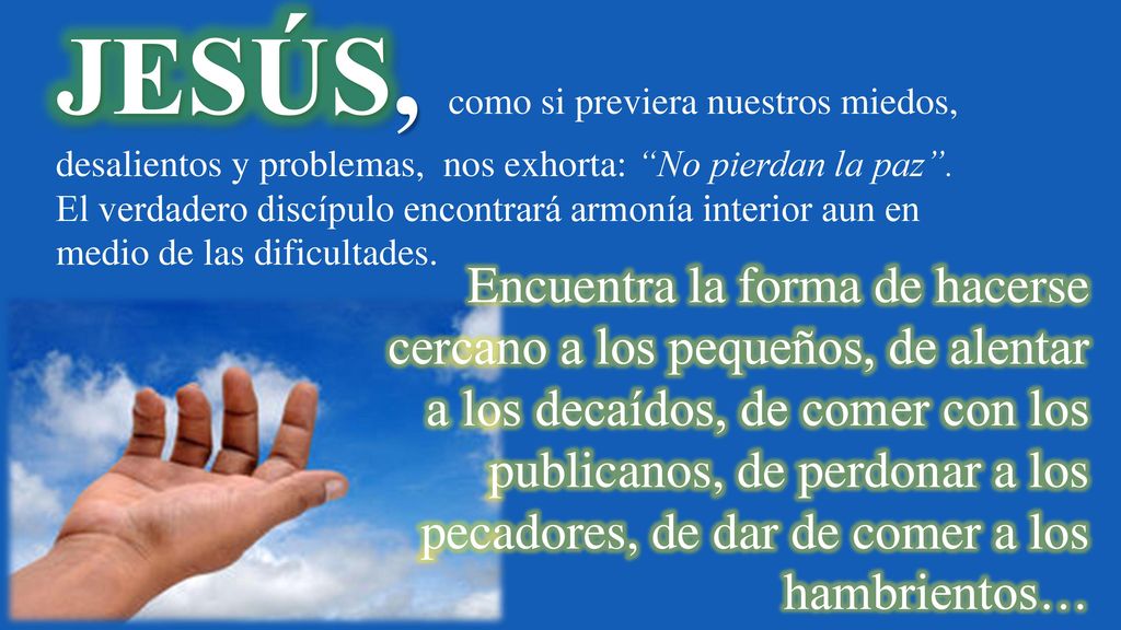 JESÚS, como si previera nuestros miedos, desalientos y problemas, nos exhorta: No pierdan la paz . El verdadero discípulo encontrará armonía interior aun en medio de las dificultades.