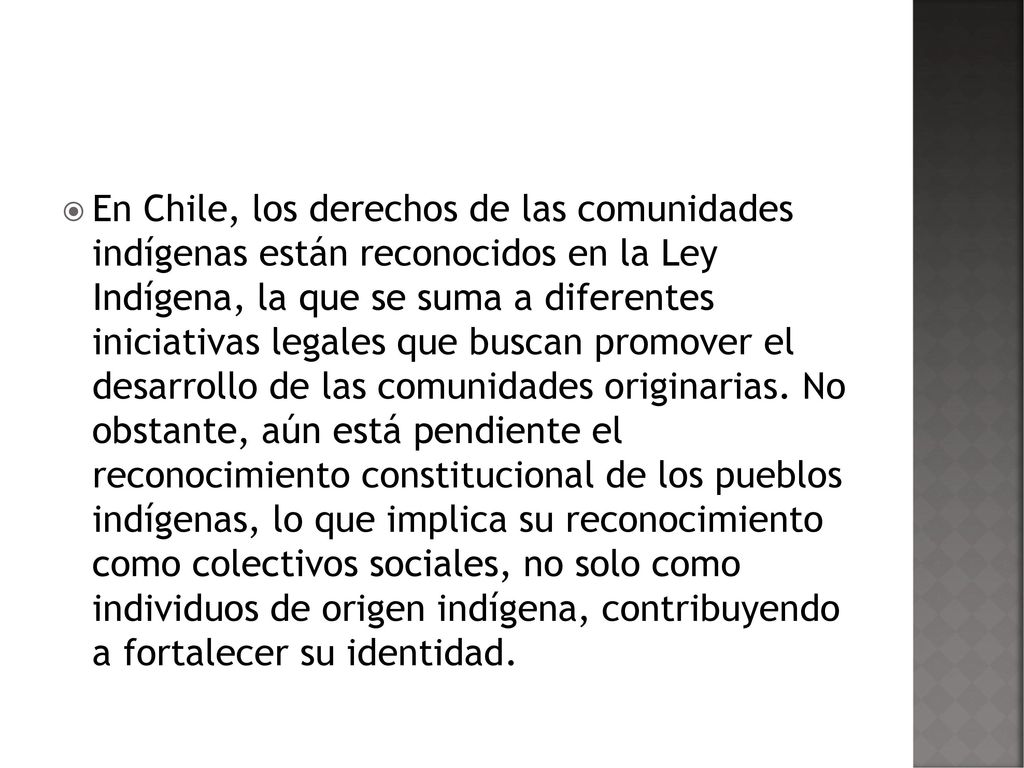 En Chile, los derechos de las comunidades indígenas están reconocidos en la Ley Indígena, la que se suma a diferentes iniciativas legales que buscan promover el desarrollo de las comunidades originarias.