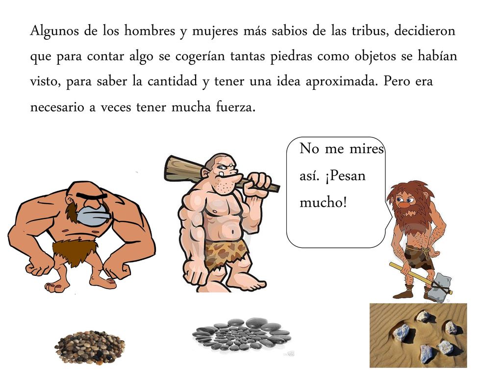 Algunos de los hombres y mujeres más sabios de las tribus, decidieron que para contar algo se cogerían tantas piedras como objetos se habían visto, para saber la cantidad y tener una idea aproximada. Pero era necesario a veces tener mucha fuerza.
