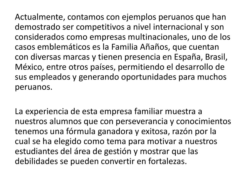 Actualmente, contamos con ejemplos peruanos que han demostrado ser competitivos a nivel internacional y son considerados como empresas multinacionales, uno de los casos emblemáticos es la Familia Añaños, que cuentan con diversas marcas y tienen presencia en España, Brasil, México, entre otros países, permitiendo el desarrollo de sus empleados y generando oportunidades para muchos peruanos.
