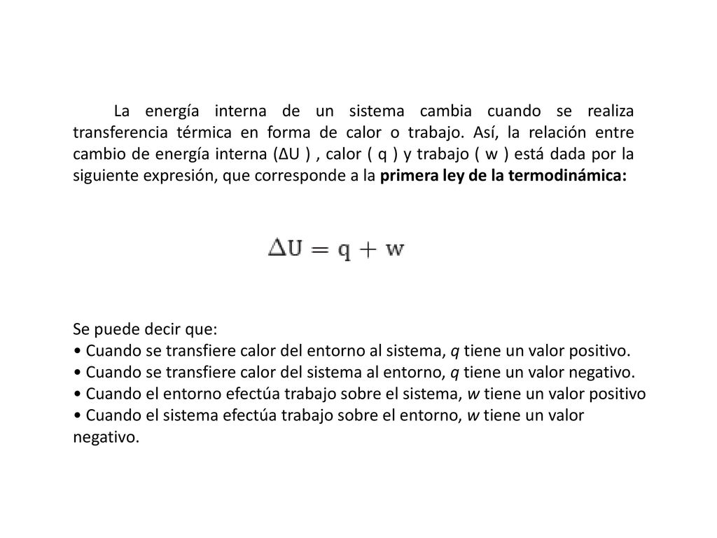 La energía interna de un sistema cambia cuando se realiza transferencia térmica en forma de calor o trabajo. Así, la relación entre cambio de energía interna (∆U ) , calor ( q ) y trabajo ( w ) está dada por la siguiente expresión, que corresponde a la primera ley de la termodinámica: