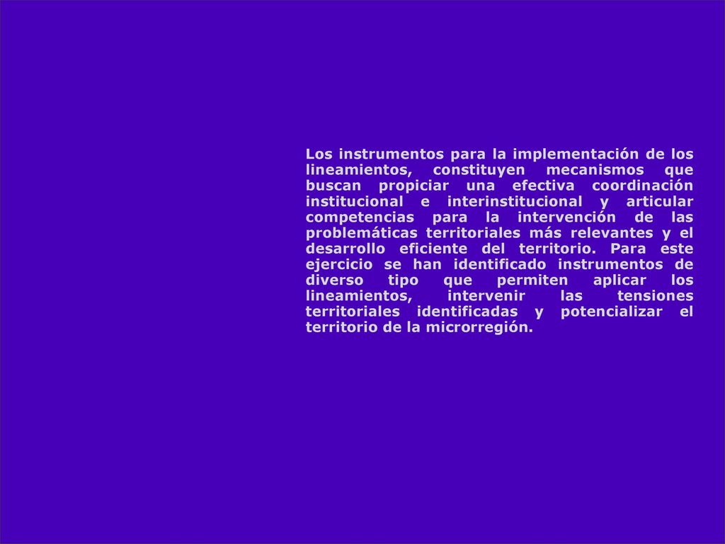 Los instrumentos para la implementación de los lineamientos, constituyen mecanismos que buscan propiciar una efectiva coordinación institucional e interinstitucional y articular competencias para la intervención de las problemáticas territoriales más relevantes y el desarrollo eficiente del territorio.