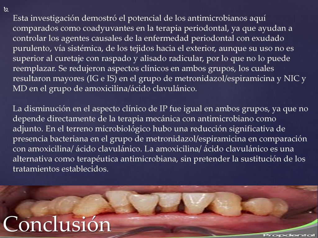 Esta investigación demostró el potencial de los antimicrobianos aquí comparados como coadyuvantes en la terapia periodontal, ya que ayudan a controlar los agentes causales de la enfermedad periodontal con exudado purulento, vía sistémica, de los tejidos hacia el exterior, aunque su uso no es superior al curetaje con raspado y alisado radicular, por lo que no lo puede reemplazar. Se redujeron aspectos clínicos en ambos grupos, los cuales resultaron mayores (IG e IS) en el grupo de metronidazol/espiramicina y NIC y MD en el grupo de amoxicilina/ácido clavulánico. La disminución en el aspecto clínico de IP fue igual en ambos grupos, ya que no depende directamente de la terapia mecánica con antimicrobiano como adjunto. En el terreno microbiológico hubo una reducción significativa de presencia bacteriana en el grupo de metronidazol/espiramicina en comparación con amoxicilina/ ácido clavulánico. La amoxicilina/ ácido clavulánico es una alternativa como terapéutica antimicrobiana, sin pretender la sustitución de los tratamientos establecidos.