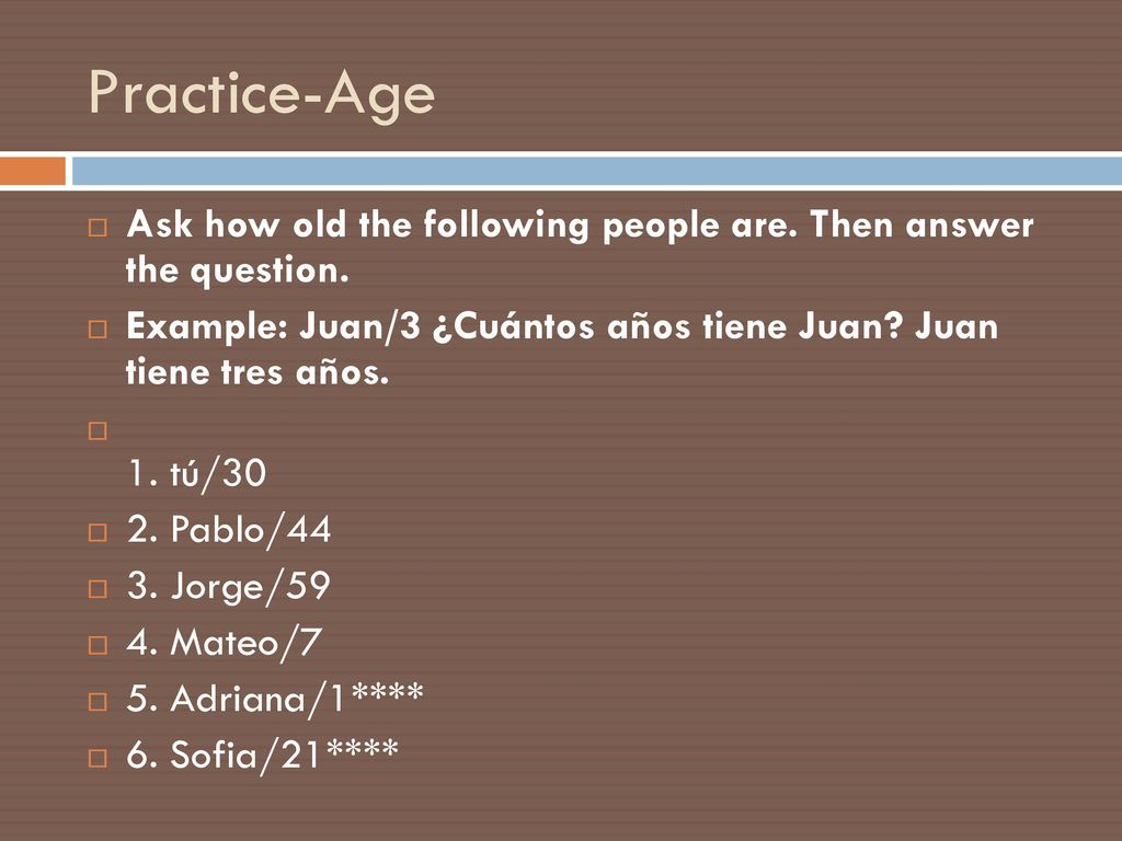 Practice-Age Ask how old the following people are. Then answer the question. Example: Juan/3 ¿Cuántos años tiene Juan Juan tiene tres años.