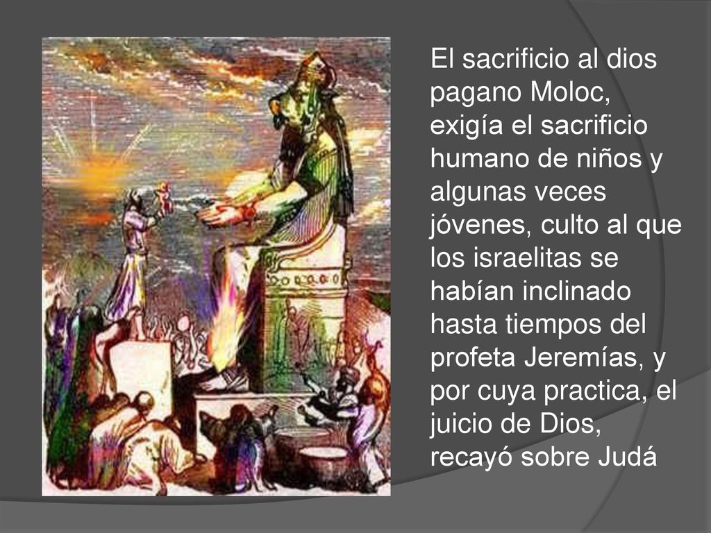 El sacrificio al dios pagano Moloc, exigía el sacrificio humano de niños y algunas veces jóvenes, culto al que los israelitas se habían inclinado hasta tiempos del profeta Jeremías, y por cuya practica, el juicio de Dios, recayó sobre Judá