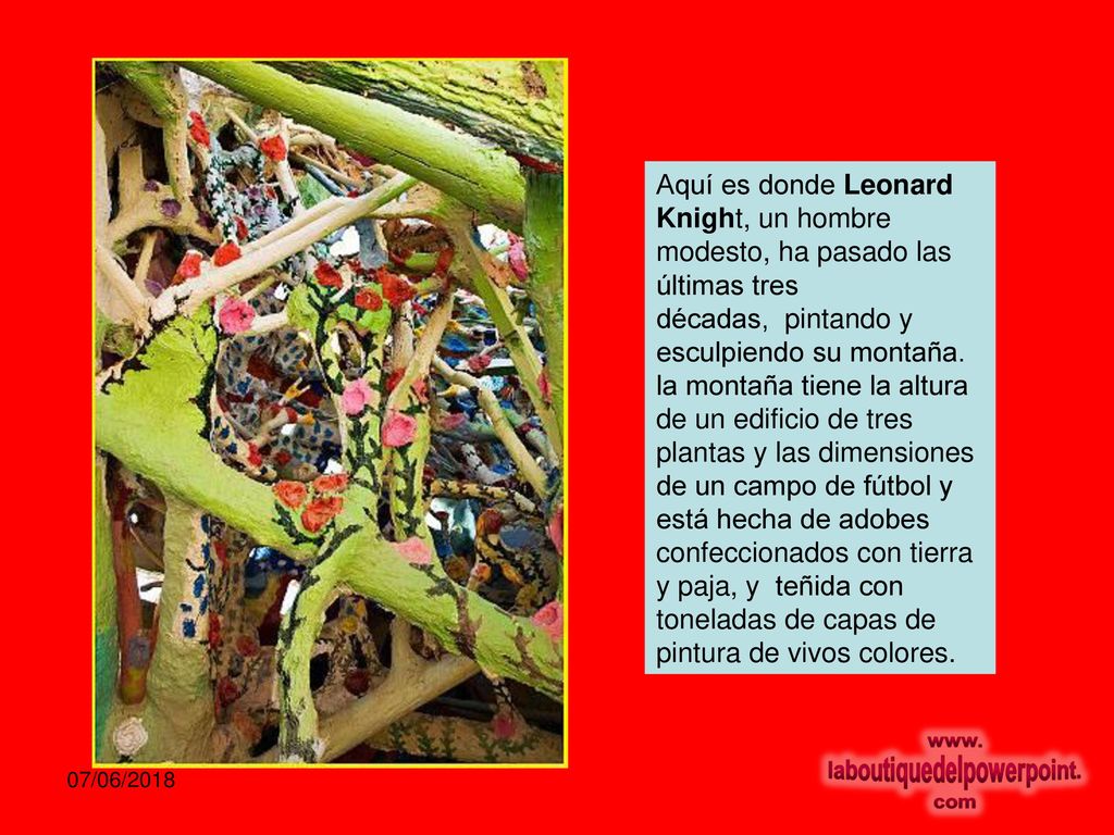 Aquí es donde Leonard Knight, un hombre modesto, ha pasado las últimas tres décadas, pintando y esculpiendo su montaña. la montaña tiene la altura de un edificio de tres plantas y las dimensiones de un campo de fútbol y está hecha de adobes confeccionados con tierra y paja, y teñida con toneladas de capas de pintura de vivos colores.