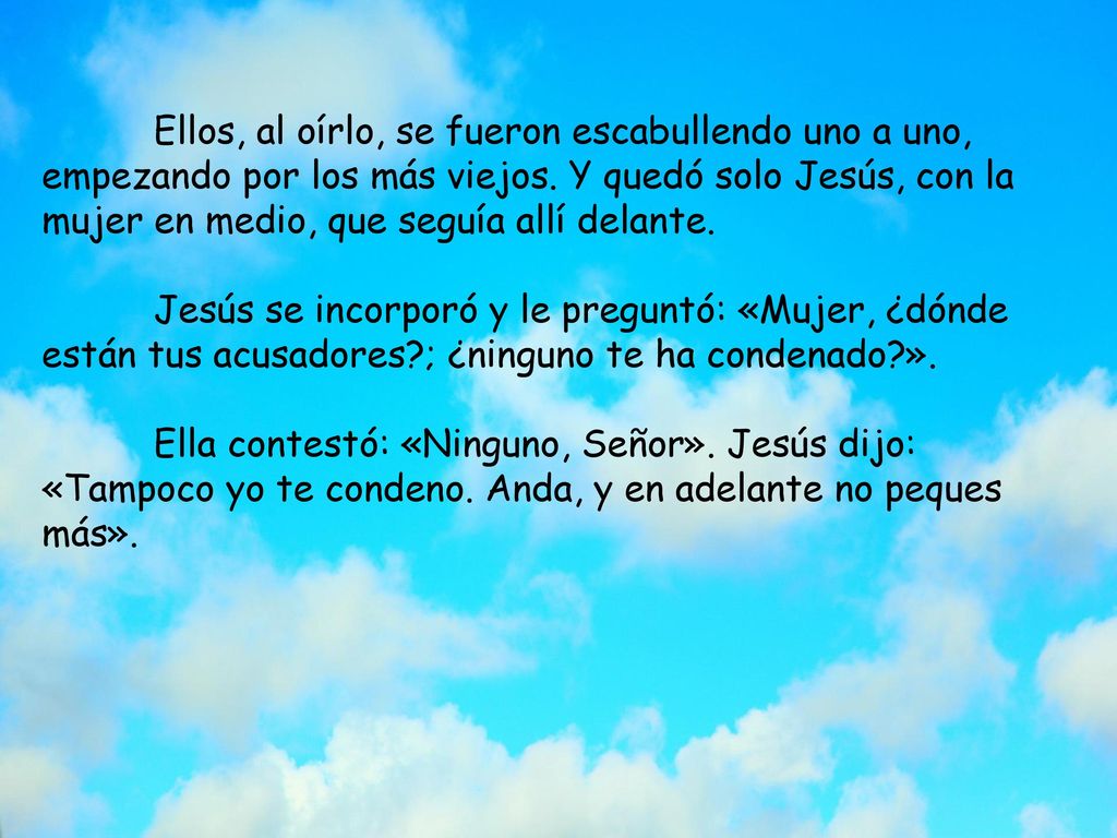 Ellos, al oírlo, se fueron escabullendo uno a uno, empezando por los más viejos. Y quedó solo Jesús, con la mujer en medio, que seguía allí delante.