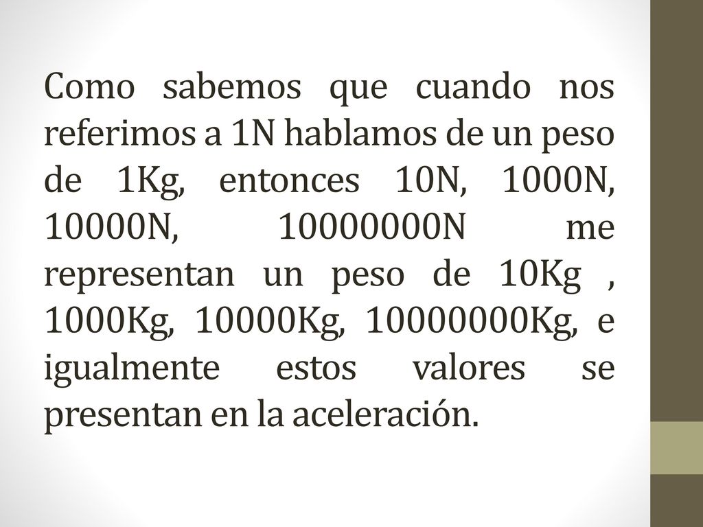 Como sabemos que cuando nos referimos a 1N hablamos de un peso de 1Kg, entonces 10N, 1000N, 10000N, N me representan un peso de 10Kg , 1000Kg, 10000Kg, Kg, e igualmente estos valores se presentan en la aceleración.