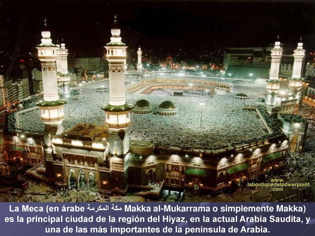 La Meca (en árabe مكة المكرمة Makka al-Mukarrama o simplemente Makka) es la principal ciudad de la región del Hiyaz, en la actual Arabia Saudita, y una de las más importantes de la península de Arabia.