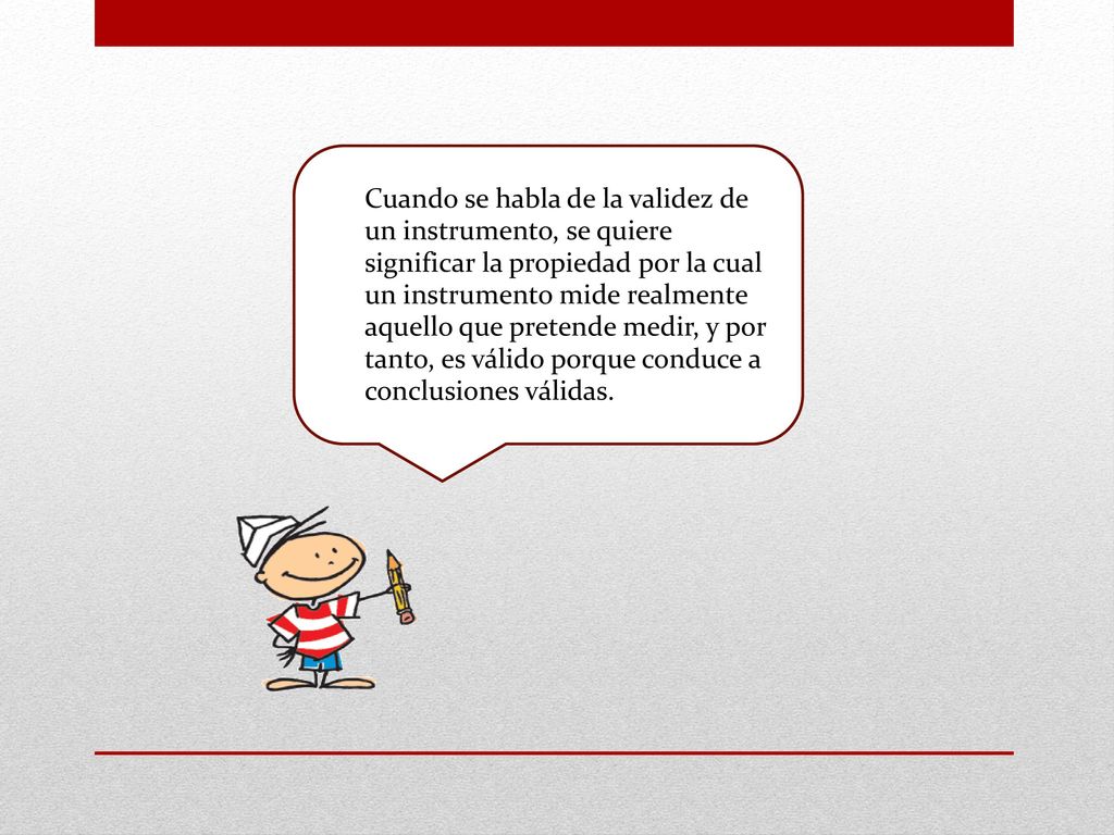 Cuando se habla de la validez de un instrumento, se quiere significar la propiedad por la cual un instrumento mide realmente aquello que pretende medir, y por tanto, es válido porque conduce a conclusiones válidas.