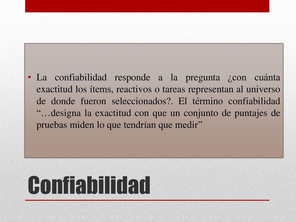 La confiabilidad responde a la pregunta ¿con cuánta exactitud los ítems, reactivos o tareas representan al universo de donde fueron seleccionados . El término confiabilidad …designa la exactitud con que un conjunto de puntajes de pruebas miden lo que tendrían que medir